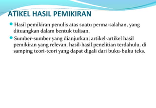 ATIKEL HASIL PEMIKIRAN
Hasil pemikiran penulis atas suatu perma-salahan, yang
dituangkan dalam bentuk tulisan.
Sumber-sumber yang dianjurkan; artikel-artikel hasil
pemikiran yang relevan, hasil-hasil penelitian terdahulu, di
samping teori-teori yang dapat digali dari buku-buku teks.
 