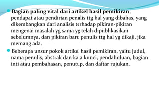 Bagian paling vital dari artikel hasil pemikiran;
pendapat atau pendirian penulis ttg hal yang dibahas, yang
dikembangkan dari analisis terhadap pikiran-pikiran
mengenai masalah yg sama yg telah dipublikasikan
sebelumnya, dan pikiran baru penulis ttg hal yg dikaji, jika
memang ada.
Beberapa unsur pokok artikel hasil pemikiran, yaitu judul,
nama penulis, abstrak dan kata kunci, pendahuluan, bagian
inti atau pembahasan, penutup, dan daftar rujukan.
 