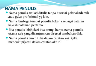 NAMA PENULIS
Nama penulis artikel ditulis tanpa disertai gelar akademik
atau gelar profesional yg lain.
Nama lembaga tempat penulis bekerja sebagai catatan
kaki di halaman pertama.
Jika penulis lebih dari dua orang, hanya nama penulis
utama saja yang dicantumkan disertai tambahan dkk.
Nama penulis lain ditulis dalam catatan kaki (jika
mencukupi)atau dalam catatan akhir .
 