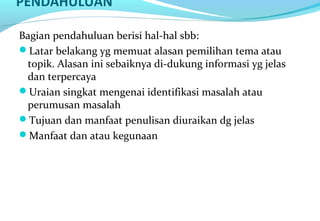 PENDAHULUAN
Bagian pendahuluan berisi hal-hal sbb:
Latar belakang yg memuat alasan pemilihan tema atau
topik. Alasan ini sebaiknya di-dukung informasi yg jelas
dan terpercaya
Uraian singkat mengenai identifikasi masalah atau
perumusan masalah
Tujuan dan manfaat penulisan diuraikan dg jelas
Manfaat dan atau kegunaan
 