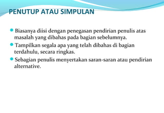 PENUTUP ATAU SIMPULAN
Biasanya diisi dengan penegasan pendirian penulis atas
masalah yang dibahas pada bagian sebelumnya.
Tampilkan segala apa yang telah dibahas di bagian
terdahulu, secara ringkas.
Sebagian penulis menyertakan saran-saran atau pendirian
alternative.
 