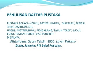 PENULISAN DAFTAR PUSTAKA
PUSTAKA ACUAN -> BUKU, ARTIKEL ILMIAH, MAKALAH, SKRIPSI,
TESIS, DISERTASI, DLL.
UNSUR PUSTAKA BUKU: PENGARANG, TAHUN TERBIT, JUDUL
BUKU, TEMPAT TERBIT, DAN PENERBIT
MISALNYA:
Alisjahbana, Sutan Takdir. 1950. Layar Terkem-
bang. Jakarta: PN Balai Pustaka.
 