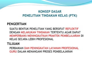 KONSEP DASAR
PENELITIAN TINDAKAN KELAS (PTK)
PENGERTIAN
SUATU BENTUK PENELITIAN YANG BERSIFAT REFLEKTIF
DENGAN MELAKUKAN TINDAKAN TERTENTU AGAR DAPAT
MEMPERBAIKI/MENINGKATKAN PRAKTEK PEMBELAJARAN DI
KELAS SECARA LEBIH PROFESIONAL
TUJUAN
PERBAIKAN DAN PENINGKATAN LAYANAN PROFESIONAL
GURU DALAM MENANGANI PROSES PEMBELAJARAN
 