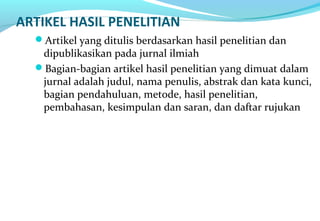 ARTIKEL HASIL PENELITIAN
Artikel yang ditulis berdasarkan hasil penelitian dan
dipublikasikan pada jurnal ilmiah
Bagian-bagian artikel hasil penelitian yang dimuat dalam
jurnal adalah judul, nama penulis, abstrak dan kata kunci,
bagian pendahuluan, metode, hasil penelitian,
pembahasan, kesimpulan dan saran, dan daftar rujukan
 