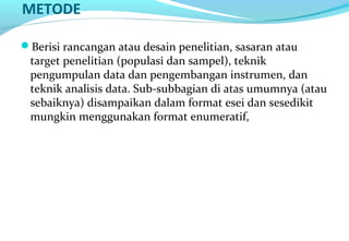 METODE
Berisi rancangan atau desain penelitian, sasaran atau
target penelitian (populasi dan sampel), teknik
pengumpulan data dan pengembangan instrumen, dan
teknik analisis data. Sub-subbagian di atas umumnya (atau
sebaiknya) disampaikan dalam format esei dan sesedikit
mungkin menggunakan format enumeratif,
 