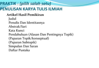 PRAKTIK : (pilih salah satu)
PENULISAN KARYA TULIS ILMIAH
Artikel Hasil Pemikiran
Judul
Penulis Dan Identitasnya
Abstrak/Sari
Kata Kunci
Pendahuluan (Alasan Dan Pentingnya Topik)
(Paparan Topik/konseptual)
(Paparan Subtopik)
Simpulan Dan Saran
Daftar Pustaka
 