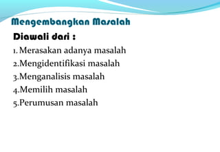 Mengembangkan Masalah
Diawali dari :
1.Merasakan adanya masalah
2.Mengidentifikasi masalah
3.Menganalisis masalah
4.Memilih masalah
5.Perumusan masalah
 