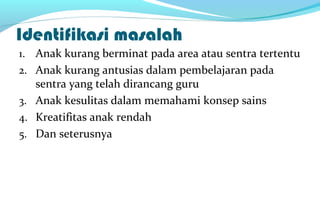 Identifikasi masalah
1. Anak kurang berminat pada area atau sentra tertentu
2. Anak kurang antusias dalam pembelajaran pada
sentra yang telah dirancang guru
3. Anak kesulitas dalam memahami konsep sains
4. Kreatifitas anak rendah
5. Dan seterusnya
 
