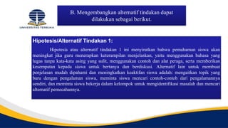 B. Mengembangkan alternatif tindakan dapat
dilakukan sebagai berikut.
Hipotesis/Alternatif Tindakan 1:
Hipotesis atau alternatif tindakan 1 ini menyiratkan bahwa pemahaman siswa akan
meningkat jika guru menerapkan keterampilan menjelaskan, yaitu menggunakan bahasa yang
lugas tanpa kata-kata asing yang sulit, menggunakan contoh dan alat peraga, serta memberikan
kesempatan kepada siswa untuk bertanya dan berdiskusi. Alternatif lain untuk membuat
penjelasan mudah dipahami dan meningkatkan keaktifan siswa adalah: mengaitkan topik yang
baru dengan pengalaman siswa, meminta siswa mencari contoh-contoh dari pengalamannya
sendiri, dan meminta siswa bekerja dalam kelompok untuk mengidentifikasi masalah dan mencari
alternatif pemecahannya.
 