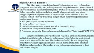 Hipotesis/Alternatif Tindakan 2:
Jika dikaji secara cermat, kedua alternatif tindakan tersebut hanya berbeda dalam
penggunaan kata-kata asing, serta jenis kegiatan untuk mengaktifkan siswa. Kedua alternatif
tersebut diasumsikan akan mampu meningkatkan prestasi siswa, jika dikerjakan dengan benar.
Dalam menentukan tindakan, Anda dapat memilih salah satu alternatif, atau bahkan
menggabungkannya dengan merumuskan alternatif baru. Setelah menetapkan alternatif
tindakan, tindakan tersebut perlu kita kaji ulangan dengan mencermati apakah alternatif
tersebut sesuai dengan:
1. Teori pembelajaran dan teori Pendidikan,
2. Hasil penelitian yang relevan,
3. Hasil diskusi dengan teman sejawat, para pakar, dan peneliti lainnya,
4. Pendapat dan saran pakar Pendidikan, serta
5. Pengalaman guru sendiri dalam melakukan pembelajaran (Tim Pelatih Proyek PGSM,1999).
Dengan demikian maka hipotesis tindakan yang Anda rumuskan bukan hanya sekedar
asal jadi, tetapi telah melalui berbagai pertimbangan dan kajian. Selain itu, hipotesis Anda
harus terukur (measurable) dan dapat dilaksanakan (applicable). Terukur mengandung
pengertian bahwa adanya peningkatan dalam tindakan dan hasil harus dapat dilihat dan
dibuktikan, sedangkan dapat dilaksanakan, artinya tindakan yang ditentukan harus dapat
dilaksanakan oleh guru.
 