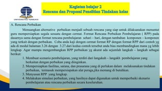 A. Rencana Perbaikan
Menuangkan alternative perbaikan menjadi sebuah rencana yang siap untuk dilaksanakan menuntut
guru mempersiapkan segala sesuatu dengan cermat. Format Rencana Perbaikan Pembelajaran ( RPP) pada
dasarnya sama dengan format rencana pembelajaran sehari – hari, dengan tambahan komponen – komponen
yang terkait dengan perbaikan. Coba anda kaji dengen cermat format RP dengan format RPP dari contoh yg
ada di modul halaman 3.26 dengan 3.27.dari kedua contoh tersebut anda bias membandingkan mana yg lebih
lengkap. Agar mampu mengembangkan RPP perbaikan yg akurat ada sejumlah langkah – langkah sebagai
berikut:
1. Membuat scenario pembelajaran, yang terdiri dari langakah – langakh pembelajaran yang
berkaitan dengan perbaikan yang diinginkan.
2. Mempersiapkan fasilitas, sarana, dan prasarana yang di perlukan dalam melaksanakan tindakan
perbaikan, termasuk mempersiapakan alat peraga,jika memang di butuhkan.
3. Menyusun RPP yang lengkap.
4. Melakukan simulasi perbaikan, yang hasilnya dapat digunakan untuk memperbaiki skenario
pembelajaran atau rencana perbaikan secara keseluruhan.
 
