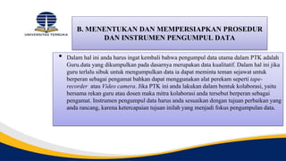 B. MENENTUKAN DAN MEMPERSIAPKAN PROSEDUR
DAN INSTRUMEN PENGUMPUL DATA
• Dalam hal ini anda harus ingat kembali bahwa pengumpul data utama dalam PTK adalah
Guru.data yang dikumpulkan pada dasarnya merupakan data kualitatif. Dalam hal ini jika
guru terlalu sibuk untuk mengumpulkan data ia dapat meminta teman sejawat untuk
berperan sebagai pengamat bahkan dapat menggunakan alat perekam seperti tape-
recorder atau Video camera. Jika PTK ini anda lakukan dalam bentuk kolaborasi, yaitu
bersama rekan guru atau dosen maka mitra kolaborasi anda tersebut berperan sebagai
pengamat. Instrumen pengumpul data harus anda sesuaikan dengan tujuan perbaikan yang
anda rancang, karena ketercapaian tujuan inilah yang menjadi fokus pengumpulan data.
 