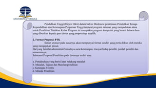 Pendidikan Tinggi (Dirjen Dikti) dalam hal ini Direktorat pembinaan Pendidikan Tenaga
Kependidikan dan Ketenagaan Perguruan Tinggi terdapat program tahunan yang menyediakan dana
untuk Penelitian Tindakan Kelas. Program ini merupakan program kompetisi yang berarti bahwa dana
yang diberikan kepada para dosen yang proposalnya terpilih.
2. Format Proposal PTK
Setiap sponsor pada dasarnya akan mempunyai format sendiri yang perlu diikuti oleh mereka
yang mengajukan prosal.
Hal yang bersifat administratif misalnya surat keterangan, riwayat hidup peneliti, jumlah peneliti dan
semacamnya.
Substansi Proposal Penelitian pada dasarnya terdiri atas:
a. Pendahuluan yang berisi latar belakang masalah
b. Masalah, Tujuan dan Manfaat penelitian
c. Kerangka Teoritis
d. Metode Penelitian
 