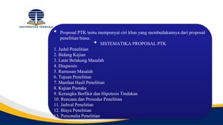 • Proposal PTK tentu mempunyai ciri khas yang membedakannya dari proposal
penelitian biasa.
• SISTEMATIKA PROPOSAL PTK
1. Judul Penelitian
2. Bidang Kajian
3. Latar Belakang Masalah
4. Diagnosis
5. Rumusan Masalah
6. Tujuan Penelitian
7. Manfaat Hasil Penelitian
8. Kajian Pustaka
9. Kerangka Berfikir dan Hipotesis Tindakan
10. Rencana dan Prosedur Penelitian
11. Jadwal Penelitian
12. Biaya Penelitian
13. Personalia Penelitian
 
