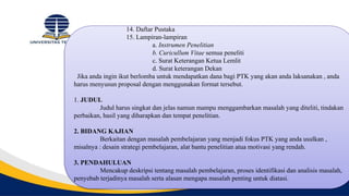 14. Daftar Pustaka
15. Lampiran-lampiran
a. Instrumen Penelitian
b. Curicullum Vitae semua peneliti
c. Surat Keterangan Ketua Lemlit
d. Surat keterangan Dekan
Jika anda ingin ikut berlomba untuk mendapatkan dana bagi PTK yang akan anda laksanakan , anda
harus menyusun proposal dengan menggunakan format tersebut.
1. JUDUL
Judul harus singkat dan jelas namun mampu menggambarkan masalah yang diteliti, tindakan
perbaikan, hasil yang diharapkan dan tempat penelitian.
2. BIDANG KAJIAN
Berkaitan dengan masalah pembelajaran yang menjadi fokus PTK yang anda usulkan ,
misalnya : desain strategi pembelajaran, alat bantu penelitian atua motivasi yang rendah.
3. PENDAHULUAN
Mencakup deskripsi tentang masalah pembelajaran, proses identifikasi dan analisis masalah,
penyebab terjadinya masalah serta alasan mengapa masalah penting untuk diatasi.
 