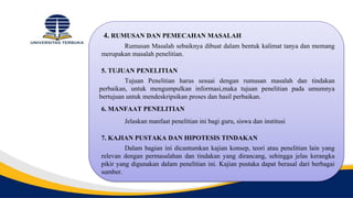 4. RUMUSAN DAN PEMECAHAN MASALAH
Rumusan Masalah sebaiknya dibuat dalam bentuk kalimat tanya dan memang
merupakan masalah penelitian.
5. TUJUAN PENELITIAN
Tujuan Penelitian harus sesuai dengan rumusan masalah dan tindakan
perbaikan, untuk mengumpulkan informasi,maka tujuan penelitian pada umumnya
bertujuan untuk mendeskripsikan proses dan hasil perbaikan.
6. MANFAAT PENELITIAN
Jelaskan manfaat penelitian ini bagi guru, siswa dan institusi
7. KAJIAN PUSTAKA DAN HIPOTESIS TINDAKAN
Dalam bagian ini dicantumkan kajian konsep, teori atau penelitian lain yang
relevan dengan permasalahan dan tindakan yang dirancang, sehingga jelas kerangka
pikir yang digunakan dalam penelitian ini. Kajian pustaka dapat berasal dari berbagai
sumber.
 