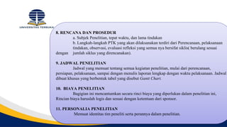 8. RENCANA DAN PROSEDUR
a. Subjek Penelitian, tepat waktu, dan lama tindakan
b. Langkah-langkah PTK yang akan dilaksanakan terdiri dari Perencanaan, pelaksanaan
tindakan, observasi, evaluasi refleksi yang semua nya bersifat siklis( berulang sesuai
dengan jumlah siklus yang direncanakan).
9. JADWAL PENELITIAN
Jadwal yang memuat tentang semua kegiatan penelitian, mulai dari perencanaan,
persiapan, pelaksanaan, sampai dengan menulis laporan lengkap dengan waktu pelaksanaan. Jadwal
dibuat khusus yeng berbentuk tabel yang disebut Gantt Chart.
10. BIAYA PENELITIAN
Bagigian ini mencantumkan secara rinci biaya yang diperlukan dalam penelitian ini,
Rincian biaya haruslah logis dan sesuai dengan ketentuan dari sponsor.
11. PERSONALIA PENELITIAN
Memuat identitas tim peneliti serta perannya dalam penelitian.
 