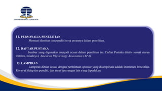 11. PERSONALIA PENELITIAN
Memuat identitas tim peneliti serta perannya dalam penelitian.
12. DAFTAR PUSTAKA
Sumber yang digunakan menjadi acuan dalam penelitian ini. Daftar Pustaka ditulis sesuai aturan
tertentu, misalnya ( Amesican Physicology Association (APA).
13. LAMPIRAN
Lampiran dibuat sesuai dengan permintaan sponsor yang dilampirkan adalah Instrumen Penelitian,
Riwayat hidup tim peneliti, dan surat keterangan lain yang diperlukan.
 
