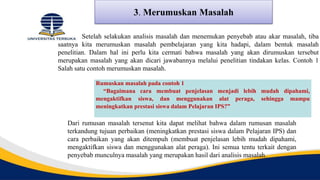 3. Merumuskan Masalah
Setelah selakukan analisis masalah dan menemukan penyebab atau akar masalah, tiba
saatnya kita merumuskan masalah pembelajaran yang kita hadapi, dalam bentuk masalah
penelitian. Dalam hal ini perlu kita cermati bahwa masalah yang akan dirumuskan tersebut
merupakan masalah yang akan dicari jawabannya melalui penelitian tindakan kelas. Contoh 1
Salah satu contoh merumuskan masalah.
Rumuskan masalah pada contoh 1
“Bagaimana cara membuat penjelasan menjadi lebih mudah dipahami,
mengaktifkan siswa, dan menggunakan alat peraga, sehingga mampu
meningkatkan prestasi siswa dalam Pelajaran IPS?”
Dari rumusan masalah tersenut kita dapat melihat bahwa dalam rumusan masalah
terkandung tujuan perbaikan (meningkatkan prestasi siswa dalam Pelajaran IPS) dan
cara perbaikan yang akan ditempuh (membuat penjelasan lebih mudah dipahami,
mengaktifkan siswa dan menggunakan alat peraga). Ini semua tentu terkait dengan
penyebab munculnya masalah yang merupakan hasil dari analisis masalah.
 