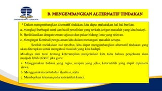 * Dalam mengembangkan alternatif tindakan, kita dapat melakukan hal-hal berikut.
a. Mengkaji berbagai teori dan hasil penelitian yang terkait dengan masalah yang kita hadapi.
b. Berdiskusikan dengan teman sejawat dan pakar bidang ilmu yang relevan.
c. Mengingat Kembali pengalaman kita dalam menangani masalah serupa.
Setelah melakukan hal tersebut, kita dapat mengembangkan alternatif tindakan yang
akan diterapkan untuk mengatasi masalah yang kita hadapi.
Misalnya dari teori tentang keterampilan menjelaskan kita tahu bahwa penjelasan akan
menjadi lebih efektif, jika guru:
a. Menggunakan bahasa yang lugas, ucapan yang jelas, kata/istilah yang dapat dipahami
siswa.
b. Menggunakan contoh dan ilustrasi, serta
c. Memberikan tekanan pada kata/istilah kunci.
 