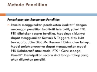 Metode Penelitian

Pendekatan dan Rancangan Penelitian
 Peneliti menggunakan pendekatan kualitatif dengan
  rancangan penelitian kualitatif interaktif, yakni PTK.
  PTK dilakukan secara bersiklus. Modelnya siklusnya
  dapat menggunakan Kemmis & Taggart, atau kUrt
  Lewin, atau John Eliot, Mc. Kernan, Hokins, atua lainnya.
  Model pelaksanaannya dapat menggunakan model
  PTK Kolaboratif atau model PTK “ Guru sebagai
  Peneliti”. Deskripsikan secara rinci tahap- tahap yang
  akan dilakukan peneliti.
 