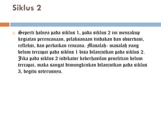 Siklus 2

   Seperti halnya pada siklus 1, pada siklus 2 ini mencakup
    kegiatan perencanaan, pelaksanaan tindakan dan observasi,
    refleksi, dan perbaikan rencana. Masalah- masalah yang
    belum tercapai pada siklus 1 bisa dilanjutkan pada siklus 2.
    Jika pada siklus 2 indikator keberhasilan penelitian belum
    tercapai, maka sangat dimungkinkan dilanjutkan pada siklus
    3, begitu seterusnya.
 