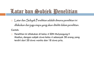 Latar dan Subjek Penelitian
   Latar dan Subyek Penelitian adalah dimana penelitian ini
    dilakukan dan juga siapa yang akan diteliti dalam penelitian.
Contoh:
   Penelitian ini dilakukan di kelas 4 SDN Mulyoagung II
    Madiun, dengan subjek siswa kelas 4 sebanyak 38 orang yang
    terdiri dari 20 siswa wanita dan 18 siswa pria.
 