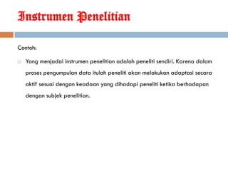 Instrumen Penelitian

Contoh:

   Yang menjadai instrumen penelitian adalah peneliti sendiri. Karena dalam
    proses pengumpulan data itulah peneliti akan melakukan adaptasi secara
    aktif sesuai dengan keadaan yang dihadapi peneliti ketika berhadapan
    dengan subjek penelitian.
 