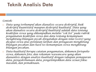 Teknik Analisis Data

Contoh:
   Data yang terkumpul akan dianalisis secara deskriptif, baik
    deskriptif kuantitatif maupun deskriptif kualitatif. Data yang
    akan dianalisis secara deskriptif kualitatif adalah data tentang
    keaktifan siswa yang dikumpulkan melalui “cek list” pada rubrik
    pengamatan keaktifan siswa dan data tentang kemampuan
    menghitung bilangan pecah dinyatakan dengan nilai (score) yang
    dicapai siswa atas penilaian latihan dan penugasan menghitung
    bilangan pecahan dan hasil tes kemampuan siswa menghitung
    bilangan pecahan.
   Data kualitatif berupa catatan pengamatan, dokumen fortopolio
    siswa, dokumen foto, dan rekaman wawancara yang akan
    diananlisis dengan analisis kualitatif dengan tahapan pemaparan
    data, penyederhanaan data, pengelompokkan data sesuai fokus
    masalah, dan pemaknaan.
 
