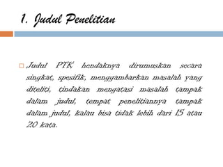 1. Judul Penelitian

   Judul PTK hendaknya dirumuskan secara
    singkat, spesifik, menggambarkan masalah yang
    diteliti, tindakan mengatasi masalah tampak
    dalam judul, tempat penelitiannya tampak
    dalam judul, kalau bisa tidak lebih dari 15 atau
    20 kata.
 