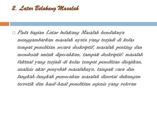2. Latar Belakang Masalah


   Pada bagian Latar belakang Masalah hendaknya
    menggambarkan masalah nyata yang terjadi di kelas
    tempat penelitian secara deskriptif, masalah penting dan
    mendesak untuk dipecahkan, tampak deskriptif: masalah
    faktual yang terjadi di kelas tempat penelitian disajikan,
    analisis akar penyebab masalahnya, tampak cara dan
    langkah-langkah pemecahan masalah disertai dukungan
    teoretik dan hasil-hasil penelitian sejenis yang relevan
 