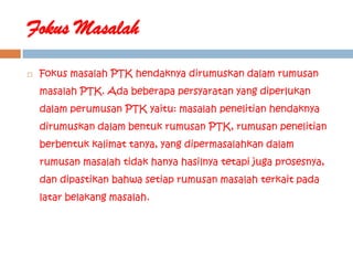 Fokus Masalah
   Fokus masalah PTK hendaknya dirumuskan dalam rumusan
    masalah PTK. Ada beberapa persyaratan yang diperlukan
    dalam perumusan PTK yaitu: masalah penelitian hendaknya
    dirumuskan dalam bentuk rumusan PTK, rumusan penelitian
    berbentuk kalimat tanya, yang dipermasalahkan dalam
    rumusan masalah tidak hanya hasilnya tetapi juga prosesnya,
    dan dipastikan bahwa setiap rumusan masalah terkait pada
    latar belakang masalah.
 