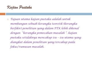 Kajian Pustaka

   Tujuan utama kajian pustaka adalah untuk
    membangun sebuah kerangka teoretik (kerangka
    berfikir) penelitian yang dalam PTK lebih dikenal
    dengan “kerangka pemecahan masalah ”. kajian
    pustaka setidaknya mencakup isu – isu utama yang
    diangkat dalam penelitian yang tercakup pada
    fokus/rumusan masalah.
 
