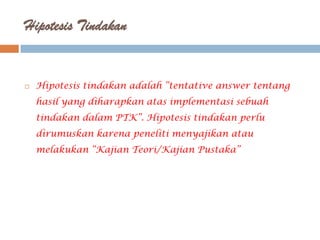 Hipotesis Tindakan


   Hipotesis tindakan adalah “tentative answer tentang
    hasil yang diharapkan atas implementasi sebuah
    tindakan dalam PTK”. Hipotesis tindakan perlu
    dirumuskan karena peneliti menyajikan atau
    melakukan “Kajian Teori/Kajian Pustaka”
 