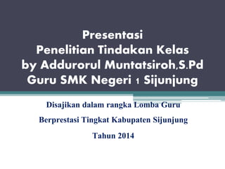 Presentasi
Penelitian Tindakan Kelas
by Addurorul Muntatsiroh,S.Pd
Guru SMK Negeri 1 Sijunjung
Disajikan dalam rangka Lomba Guru
Berprestasi Tingkat Kabupaten Sijunjung
Tahun 2014
 
