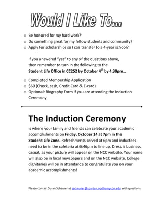 o Be honored for my hard work?
o Do something great for my fellow students and community?
o Apply for scholarships so I can transfer to a 4-year school?

  If you answered “yes” to any of the questions above,
  then remember to turn in the following to the
  Student Life Office in CC252 by October 4th by 4:30pm…

o Completed Membership Application
o $60 (Check, cash, Credit Card & E-card)
o Optional: Biography Form if you are attending the Induction
  Ceremony




  The Induction Ceremony
  is where your family and friends can celebrate your academic
  accomplishments on Friday, October 14 at 7pm in the
  Student Life Zone. Refreshments served at 6pm and inductees
  need to be in the cafeteria at 6:46pm to line up. Dress is business
  casual, as your picture will appear on the NCC website. Your name
  will also be in local newspapers and on the NCC website. College
  dignitaries will be in attendance to congratulate you on your
  academic accomplishments!



  Please contact Susan Scheurer at sscheurer@spartan.northampton.edu with questions.
 