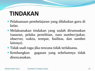 TINDAKAN
 Pelaksanaan pembelajaran yang dilakukan guru di
kelas.
 Melaksanakan tindakan yang sudah dirumuskan
(sasaran, pelaku penelitian, nara sumber/pakar,
observer, waktu, tempat, fasilitas, dan sumber
lainnya).
 Tidak usah ragu jika rencana tidak terlaksana.
 Kembangkan gagasan yang sebelumnya tidak
direncanakan.
Diklat Profesi Guru Penelitian Tindakan Kelas 16
 