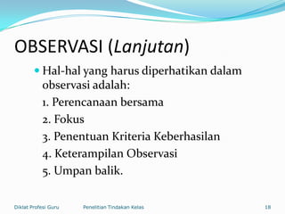 OBSERVASI (Lanjutan)
 Hal-hal yang harus diperhatikan dalam
observasi adalah:
1. Perencanaan bersama
2. Fokus
3. Penentuan Kriteria Keberhasilan
4. Keterampilan Observasi
5. Umpan balik.
Diklat Profesi Guru Penelitian Tindakan Kelas 18
 