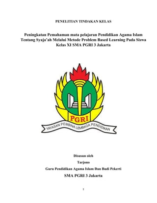 1
PENELITIAN TINDAKAN KELAS
Peningkatan Pemahaman mata pelajaran Pendidikan Agama Islam
Tentang Syaja’ah Melalui Metode Problem Based Learning Pada Siswa
Kelas XI SMA PGRI 3 Jakarta
Disusun oleh
Tarjono
Guru Pendidikan Agama Islam Dan Budi Pekerti
SMA PGRI 3 Jakarta
 