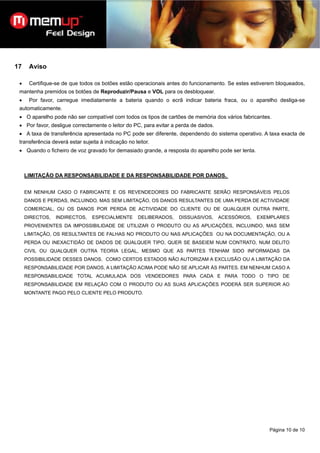 17    Aviso

 •    Certifique-se de que todos os botões estão operacionais antes do funcionamento. Se estes estiverem bloqueados,
 mantenha premidos os botões de Reproduzir/Pausa e VOL para os desbloquear.
 •    Por favor, carregue imediatamente a bateria quando o ecrã indicar bateria fraca, ou o aparelho desliga-se
 automaticamente.
 • O aparelho pode não ser compatível com todos os tipos de cartões de memória dos vários fabricantes.
 • Por favor, desligue correctamente o leitor do PC, para evitar a perda de dados.
 • A taxa de transferência apresentada no PC pode ser diferente, dependendo do sistema operativo. A taxa exacta de
 transferência deverá estar sujeita à indicação no leitor.
 • Quando o ficheiro de voz gravado for demasiado grande, a resposta do aparelho pode ser lenta.



     LIMITAÇÃO DA RESPONSABILIDADE E DA RESPONSABILIDADE POR DANOS.


     EM NENHUM CASO O FABRICANTE E OS REVENDEDORES DO FABRICANTE SERÃO RESPONSÁVEIS PELOS
     DANOS E PERDAS, INCLUINDO, MAS SEM LIMITAÇÃO, OS DANOS RESULTANTES DE UMA PERDA DE ACTIVIDADE
     COMERCIAL, OU OS DANOS POR PERDA DE ACTIVIDADE DO CLIENTE OU DE QUALQUER OUTRA PARTE,
     DIRECTOS,   INDIRECTOS,    ESPECIALMENTE        DELIBERADOS,   DISSUASIVOS,     ACESSÓRIOS,   EXEMPLARES
     PROVENIENTES DA IMPOSSIBILIDADE DE UTILIZAR O PRODUTO OU AS APLICAÇÕES, INCLUINDO, MAS SEM
     LIMITAÇÃO, OS RESULTANTES DE FALHAS NO PRODUTO OU NAS APLICAÇÕES OU NA DOCUMENTAÇÃO, OU A
     PERDA OU INEXACTIDÃO DE DADOS DE QUALQUER TIPO, QUER SE BASEIEM NUM CONTRATO, NUM DELITO
     CIVIL OU QUALQUER OUTRA TEORIA LEGAL, MESMO QUE AS PARTES TENHAM SIDO INFORMADAS DA
     POSSIBILIDADE DESSES DANOS. COMO CERTOS ESTADOS NÃO AUTORIZAM A EXCLUSÃO OU A LIMITAÇÃO DA
     RESPONSABILIDADE POR DANOS, A LIMITAÇÃO ACIMA PODE NÃO SE APLICAR ÀS PARTES. EM NENHUM CASO A
     RESPONSABILIDADE TOTAL ACUMULADA DOS VENDEDORES PARA CADA E PARA TODO O TIPO DE
     RESPONSABILIDADE EM RELAÇÃO COM O PRODUTO OU AS SUAS APLICAÇÕES PODERÁ SER SUPERIOR AO
     MONTANTE PAGO PELO CLIENTE PELO PRODUTO.




                                                                                                      Página 10 de 10
 