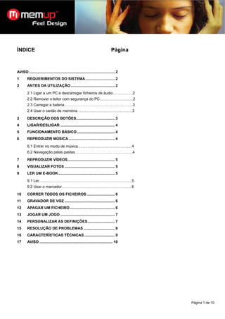 ÍNDICE                                                                              Página



AVISO .................................................................................. 2
1        REQUERIMENTOS DO SISTEMA ............................ 2
2        ANTES DA UTILIZAÇÃO .......................................... 2
         2.1 Ligar a um PC e descarregar ficheiros de áudio…………….2
         2.2 Remover o leitor com segurança do PC………………….…..2
         2.3 Carregar a bateria……………………………………………....3
         2.4 Usar o cartão de memória………………………………….….3
3        DESCRIÇÃO DOS BOTÕES..................................... 3
4        LIGAR/DESLIGAR .................................................... 4
5        FUNCIONAMENTO BÁSICO .................................... 4
6        REPRODUZIR MÚSICA ............................................ 4
         6.1 Entrar no modo de música…………………………………….4
         6.2 Navegação pelas pastas……………………………………….4
7        REPRODUZIR VÍDEOS............................................. 5
8        VISUALIZAR FOTOS ................................................ 5
9        LER UM E-BOOK ...................................................... 5
         9.1 Ler………………………………………………………………..5
         9.2 Usar o marcador………………………………………………..6
10       CORRER TODOS OS FICHEIROS ........................... 6
11       GRAVADOR DE VOZ ................................................ 6
12       APAGAR UM FICHEIRO ........................................... 6
13       JOGAR UM JOGO .................................................... 7
14       PERSONALIZAR AS DEFINIÇÕES.......................... 7
15       RESOLUÇÃO DE PROBLEMAS .............................. 8
16       CARACTERÍSTICAS TÉCNICAS ............................. 9
17       AVISO ...................................................................... 10




                                                                                             Página 1 de 10
 