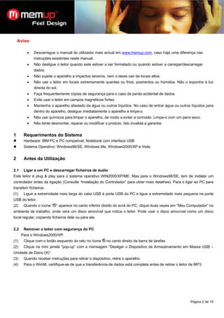 Aviso

         •   Descarregue o manual do utilizador mais actual em www.memup.com, caso haja uma diferença nas
             instruções existentes neste manual.
         •   Não desligue o leitor quando este estiver a ser formatado ou quando estiver a carregar/descarregar
             dados.
         •   Não sujeite o aparelho a impactos severos, nem o deixe cair de locais altos.
         •   Não use o leitor em locais extremamente quentes ou frios, poeirentos ou húmidos. Não o exponha à luz
             directa do sol.
         •   Faça frequentemente cópias de segurança para o caso de perda acidental de dados.
         •   Evite usar o leitor em campos magnéticos fortes.
         •   Mantenha o aparelho afastado da água ou outros líquidos. No caso de entrar água ou outros líquidos para
             dentro do aparelho, desligue imediatamente o aparelho e limpe-o.
         •   Não use químicos para limpar o aparelho, de modo a evitar a corrosão. Limpe-o com um pano seco.
         •   Não tente desmontar, reparar ou modificar o produto. Isto invalida a garantia.


1      Requerimentos do Sistema
       Hardware: IBM PC e PC compatível, Notebook com interface USB
       Sistema Operativo: Windows98/SE, Windows Me, Windows2000/XP e Vista.


2      Antes da Utilização

2.1    Ligar a um PC e descarregar ficheiros de áudio
Este leitor é plug & play para o sistema operativo WIN2000/XP/ME. Mas para o Windows98/SE, tem de instalar um
controlador antes da ligação (Consulte “Instalação do Controlador” para obter mais detalhes). Para o ligar ao PC para
transferir ficheiros:
(1)    Ligue a extremidade mais larga do cabo USB à porta USB do PC e ligue a extremidade mais pequena na porta
USB do leitor.
(2)    Quando o ícone “ ” aparece no canto inferior direito do ecrã do PC, clique duas vezes em “Meu Computador” no
ambiente de trabalho, onde verá um disco amovível que indica o leitor. Pode usar o disco amovível como um disco
local regular, copiando ficheiros dele ou para ele.


2.2    Remover o leitor com segurança do PC
      Para o Windows2000/XP:
(1)    Clique com o botão esquerdo do rato no ícone      no canto direito da barra de tarefas.
(2)    Clique na mini janela “pop-up” com a mensagem “Desligar o Dispositivo de Armazenamento em Massa USB –
Unidade de Disco (X)”.
(3)    Quando receber instruções para retirar o dispositivo, retire o aparelho.
(4)    Para o Win98, certifique-se de que a transferência de dados está completa antes de retirar o leitor de MP3.




                                                                                                          Página 2 de 10
 
