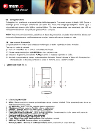 2.3   Carregar a bateria
 O dispositivo tem uma bateria recarregável de ião de lítio incorporada. É carregada através da ligação USB. Tem de a
 recarregar quando a usar pela primeira vez. Leva cerca de 3 horas para carregar por completo a bateria. Ligue a
 extremidade mais larga do cabo USB ao interface USB do PC e ligue a extremidade mais pequena do cabo USB no
 interface USB deste leitor. O dispositivo é ligado ao PC e é carregado.


 AVISO: Para um máximo desempenho, as baterias de ião de lítio precisam de ser usadas frequentemente. Se não usar
 o dispositivo frequentemente, certifique-se de que carrega a bateria, pelo menos, uma vez por mês.


 2.4   Usar o cartão de memória
 O dispositivo tem uma ranhura para cartões de memória para ler dados a partir de um cartão micro-SD.
 Para usar um cartão de memória:
 (1) Insira um cartão Micro-SD na ranhura para cartões na unidade.
 (2) Prima e mantenha premido o botão MENU para ver o menu principal.
 (3) Seleccione “Explorer” e prima o botão PLAY para entrar no modo de explorador de pastas.
 (4) No modo do explorador de pastas, verá duas pastas chamadas “Internal memory” e “Micro SD”. Para reproduzir
       ficheiros de áudio ou de vídeo guardados no cartão de memória, aceda à pasta “Micro SD”.


3 Descrição dos botões




 A. LCD display / Ecrã LCD
 B. MENU: Mantenha premido durante um bocado para entrar no menu principal. Prima rapidamente para entrar no
    modo do explorador de pastas.
 C. VOL+ (volume): Ajusta o volume. Também volta ao ecrã anterior.
 D. VOL-(volume): Ajusta o volume. Também volta ao ecrã anterior.
 E. Previous / Anterior: Reproduz a faixa anterior. Também sobe.
 F. Next / Seguinte: Reproduz a faixa seguinte. Também desce.
 G. Play/Pause / Reproduzir/Pausa: Liga ou desliga o dispositivo. Também reproduz ou faz pausa em ficheiros de
    áudio. Prima rapidamente para confirmar uma selecção.
 H. Earphone Jack / Entrada para os Auscultadores
 I. Neckstrap hole / buraco para o transporte de fio
 J. Power Switch / Interruptor da alimentação: Liga ou desliga a energia
 K. USB Port / Porta USB: Serve para ligar a um computador
 L. Memory Card Slot / Ranhura do cartão de memória: Serve para inserir um cartão Micro SD


                                                                                                        Página 3 de 10
 