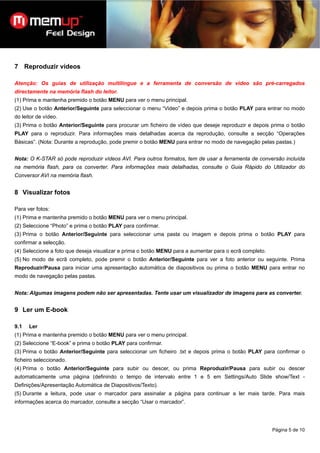 7 Reproduzir vídeos

Atenção: Os guias de utilização multilingue e a ferramenta de conversão de vídeo são pré-carregados
directamente na memória flash do leitor.
(1) Prima e mantenha premido o botão MENU para ver o menu principal.
(2) Use o botão Anterior/Seguinte para seleccionar o menu “Video” e depois prima o botão PLAY para entrar no modo
do leitor de vídeo.
(3) Prima o botão Anterior/Seguinte para procurar um ficheiro de vídeo que deseje reproduzir e depois prima o botão
PLAY para o reproduzir. Para informações mais detalhadas acerca da reprodução, consulte a secção “Operações
Básicas”. (Nota: Durante a reprodução, pode premir o botão MENU para entrar no modo de navegação pelas pastas.)


Nota: O K-STAR só pode reproduzir vídeos AVI. Para outros formatos, tem de usar a ferramenta de conversão incluída
na memória flash, para os converter. Para informações mais detalhadas, consulte o Guia Rápido do Utilizador do
Conversor AVI na memória flash.


8 Visualizar fotos

Para ver fotos:
(1) Prima e mantenha premido o botão MENU para ver o menu principal.
(2) Seleccione “Photo” e prima o botão PLAY para confirmar.
(3) Prima o botão Anterior/Seguinte para seleccionar uma pasta ou imagem e depois prima o botão PLAY para
confirmar a selecção.
(4) Seleccione a foto que deseja visualizar e prima o botão MENU para a aumentar para o ecrã completo.
(5) No modo de ecrã completo, pode premir o botão Anterior/Seguinte para ver a foto anterior ou seguinte. Prima
Reproduzir/Pausa para iniciar uma apresentação automática de diapositivos ou prima o botão MENU para entrar no
modo de navegação pelas pastas.


Nota: Algumas imagens podem não ser apresentadas. Tente usar um visualizador de imagens para as converter.


9 Ler um E-book

9.1   Ler
(1) Prima e mantenha premido o botão MENU para ver o menu principal.
(2) Seleccione “E-book” e prima o botão PLAY para confirmar.
(3) Prima o botão Anterior/Seguinte para seleccionar um ficheiro .txt e depois prima o botão PLAY para confirmar o
ficheiro seleccionado.
(4) Prima o botão Anterior/Seguinte para subir ou descer, ou prima Reproduzir/Pausa para subir ou descer
automaticamente uma página (definindo o tempo de intervalo entre 1 e 5 em Settings/Auto Slide show/Text -
Definições/Apresentação Automática de Diapositivos/Texto).
(5) Durante a leitura, pode usar o marcador para assinalar a página para continuar a ler mais tarde. Para mais
informações acerca do marcador, consulte a secção “Usar o marcador”.




                                                                                                         Página 5 de 10
 