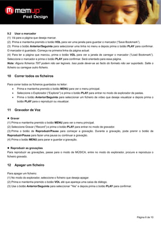 9.2       Usar o marcador
(1) Vá para a página que deseja marcar.
(2) Prima e mantenha premido o botão VOL para ver uma janela para guardar o marcador (“Save Bookmark”).
(3) Prima o botão Anterior/Seguinte para seleccionar uma linha no menu e depois prima o botão PLAY para confirmar.
O marcador é guardado. Começa na primeira linha da página actual.
(4) Para ler a página que marcou, prima o botão VOL para ver a janela de carregar o marcador (“Load Bookmark”).
Seleccione o marcador e prima o botão PLAY para confirmar. Será orientado para essa página.
Nota: Alguns ficheiros TXT podem não ser legíveis. Isso pode dever-se ao facto do formato não ser suportado. Salte o
ficheiro ou carregue outro ficheiro.


10        Correr todos os ficheiros

Para correr todos os ficheiros guardados no leitor:
      •    Prima e mantenha premido o botão MENU para ver o menu principal.
      •    Seleccione o Explorador (“Explorer”) e prima o botão PLAY para entrar no modo de explorador de pastas.
      •    Prima o botão Anterior/Seguinte para seleccionar um ficheiro de vídeo que deseje visualizar e depois prima o
           botão PLAY para o reproduzir ou visualizar.


11        Gravador de Voz

  Gravar
(1) Prima e mantenha premido o botão MENU para ver o menu principal.
(2) Seleccione Gravar (“Record”) e prima o botão PLAY para entrar no modo de gravador.
(3) Prima o botão de Reproduzir/Pausa para começar a gravação. Durante a gravação, pode premir o botão de
Reproduzir/Pausa para fazer uma pausa ou continuar a gravação.
(4) Prima o botão MENU para parar e guardar a gravação.


  Reproduzir as gravações
Para reproduzir as gravações, passe para o modo de MÚSICA, entre no modo do explorador, procure e reproduza o
ficheiro gravado.


12        Apagar um ficheiro

Para apagar um ficheiro:
(1) No modo do explorador, seleccione o ficheiro que deseja apagar.
(2) Prima e mantenha premido o botão VOL até que apareça uma caixa de diálogo.
(3) Use o botão Anterior/Seguinte para seleccionar “Yes” e depois prima o botão PLAY para confirmar.




                                                                                                           Página 6 de 10
 