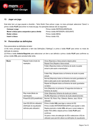 13     Jogar um jogo

Este leitor tem um jogo popular e divertido - Tetris World. Para activar o jogo, no menu principal, seleccione “Game” e
prima o botão PLAY para entrar no modo de jogo. As operações básicas são as seguintes:
     Começar o jogo                                        Prima o botão REPRODUZIR/PAUSA
     Mover o bloco para a esquerda e para a direita        Prima o botão ANTERIOR e SEGUINTE
     Rodar o bloco                                         Prima o botão MENU
     Inserir o bloco                                       Prima o botão VOL


14     Personalizar as definições

Para personalizar as definições do leitor:
(1) No menu principal, seleccione o item das Definições (“Settings”) e prima o botão PLAY para entrar no modo de
definição do sistema.
(2) Prima o botão Anterior/Seguinte para seleccionar um item a ser definido e prima o botão PLAY para confirmar ou
prima o botão VOL para cancelar/voltar atrás.


     Music                  Repeat mode (modo de         Once (Reproduz a faixa actual e depois pára)
                            repetição)                   Repeat One (Repete a faixa actual)
                                                         Folder (Reproduz todos os ficheiros de áudio na pasta
                                                         actual e pára após a reprodução)


                                                         Folder Rep. (Repete todos os ficheiros de áudio na pasta
                                                         actual)
                                                         Normal (Reproduz todos os ficheiros de áudio guardados no
                                                         leitor e pára após os ter reproduzido a todos)
                                                         Repeat all (Repete todos os ficheiros de áudio guardados
                                                         no leitor)
                                                         Intro (Reproduz os primeiros 10 segundos de todos os
                                                         ficheiros de áudio)
                            Play mode (Modo de           Order (Reproduz ficheiros de áudio por ordem)
                            reprodução)                  Shuffle (Reproduz os ficheiros de áudio aleatoriamente)
                            Preset EQ (EQ predefinido)   Normal, 3D, Rock, Pop, Clássico, Baixos, Jazz, EQ do
                                                         utilizador
                            User EQ (EQ do utilizador)   Prima o botão VOL para ligar a coluna do EQ.
                            (Definição do equalizador    Prima o botão ANTERIOR/SEGUINTE para ajustar o valor.
                            definida pelo utilizador)    Repita premindo o botão VOL até que o cursor esteja no
                                                         botão YES (SIM) e depois prima o botão PLAY para
                                                         confirmar.
                                                         Vá para o menu de selecção do EQ e seleccione o EQ do
                                                         utilizador para permitir alterar as definições do equalizador.



                                                                                                             Página 7 de 10
 