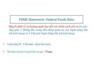 *Quyết định về xu hướng ngắn hạn đối với chính sách tiền tệ từ cuộc
họp gồm 7 Thống đốc trong Hội đồng quản trị của Ngân hàng Dự
trữ Liên bang và 5 Chủ tịch Ngân hàng Dự trữ Liên bang
• Lịch công bố: 8 lần/năm , được báo trước
• Độ dịch chuyển trung bình của giá : 74 pip
FOMC Statement -Federal Funds Rate
 