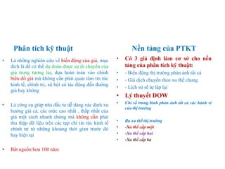 Phân tích kỹ thuật Nền tảng của PTKT
• Là những nghiên cứu về biến động của giá, mục
đích là để có thể dự đoán được sự di chuyển của
giá trong tương lai, dựa hoàn toàn vào chính
biểu đồ giá mà không cần phải quan tâm tin tức
kinh tế, chính trị, xã hội có tác động đến đường
giá hay không
• Là công cụ giúp nhà đầu tư dễ dàng xác định xu
hướng giá cả, các mức cao nhất , thấp nhất của
giá một cách nhanh chóng mà không cần phải
thu thập dữ liệu trên các tạp chí tin tức kinh tế
chính trị từ những khoảng thời gian trước đó
hay hiện tại
• Bắt nguồn hơn 100 năm
• Có 3 giả định làm cơ sở cho nền
tảng của phân tích kỹ thuật:
• - Biến động thị trường phản ánh tất cả
• - Giá dịch chuyển theo xu thế chung
• - Lịch sử sẽ tự lặp lại
• Lý thuyết DOW
• Chỉ số trung bình phản ánh tất cả các hành vi
của thị trường
• Ba xu thế thị trường
• -Xu thế cấp một
• -Xu thế cấp hai
• -Xu thế cấp ba
 