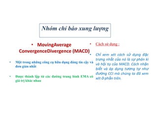 • MovingAverage
ConvergenceDivergence (MACD)
• Một trong những công cụ hữu dụng đáng tin cậy và
đơn giản nhất
• Đƣợc thành lập từ các đƣờng trung bình EMA có
giá trị khác nhau
• Cách sử dụng :
• Chỉ xem xét cách sử dụng đặc
trưng nhất của nó là sự phân kì
và hội tụ của MACD. Cách nhận
biết và áp dụng tương tự như
đường CCI mà chúng ta đã xem
xét ở phần trên.
Nhóm chỉ báo xung lượng
 