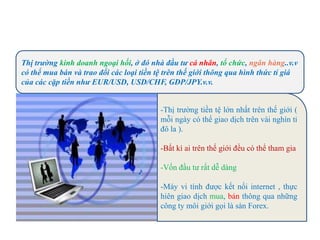 Thị trường kinh doanh ngoại hối, ở đó nhà đầu tư cá nhân, tổ chức, ngân hàng..v.v
có thể mua bán và trao đổi các loại tiền tệ trên thế giới thông qua hình thức tỉ giá
của các cặp tiền như EUR/USD, USD/CHF, GDP/JPY.v.v.
-Thị trường tiền tệ lớn nhất trên thế giới (
mỗi ngày có thể giao dịch trên vài nghìn tỉ
đô la ).
-Bất kì ai trên thế giới đều có thể tham gia
-Vốn đầu tư rất dễ dàng
-Máy vi tính được kết nối internet , thực
hiên giao dịch mua, bán thông qua những
công ty môi giới gọi là sàn Forex.
 